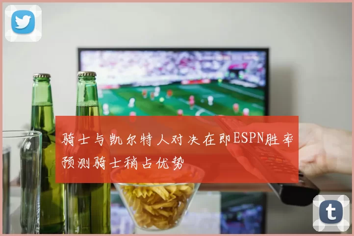 骑士与凯尔特人对决在即ESPN胜率预测骑士稍占优势