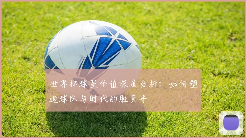 世界杯球星价值深度分析：如何塑造球队与时代的胜负手