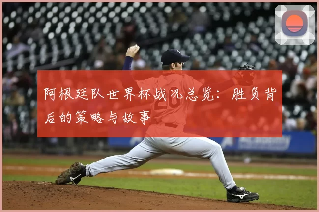 阿根廷队世界杯战况总览:胜负背后的策略与故事