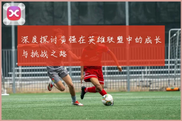深度探讨黄强在英雄联盟中的成长与挑战之路