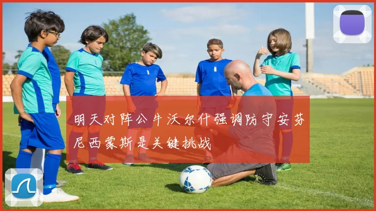 明天对阵公牛沃尔什强调防守安芬尼西蒙斯是关键挑战