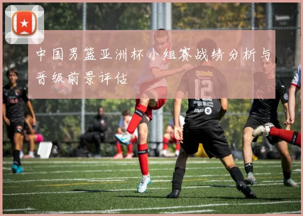 中国男篮亚洲杯小组赛战绩分析与晋级前景评估