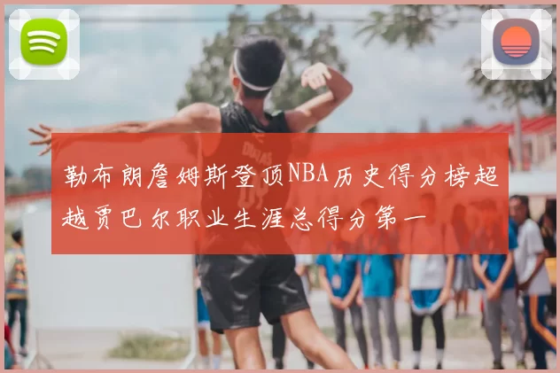 勒布朗詹姆斯登顶NBA历史得分榜超越贾巴尔职业生涯总得分第一