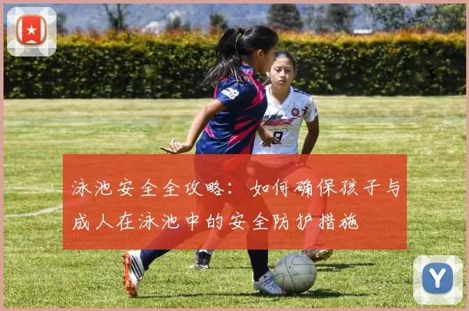 泳池安全全攻略：如何确保孩子与成人在泳池中的安全防护措施