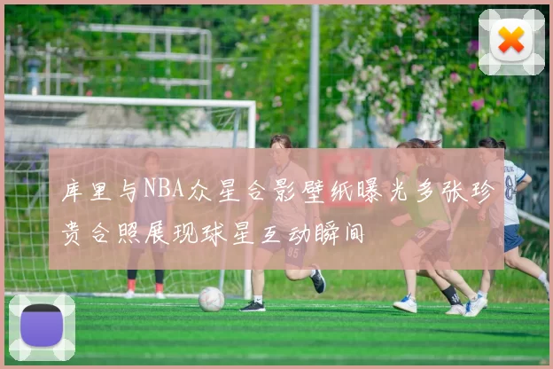 库里与NBA众星合影壁纸曝光多张珍贵合照展现球星互动瞬间