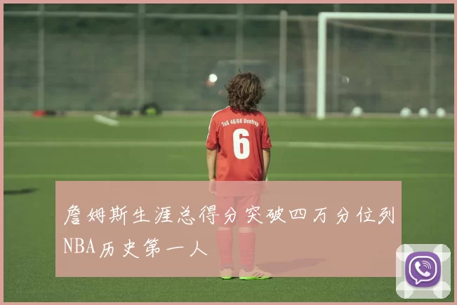 詹姆斯生涯总得分突破四万分位列NBA历史第一人