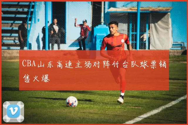 CBA山东高速主场对阵竹台队球票销售火爆