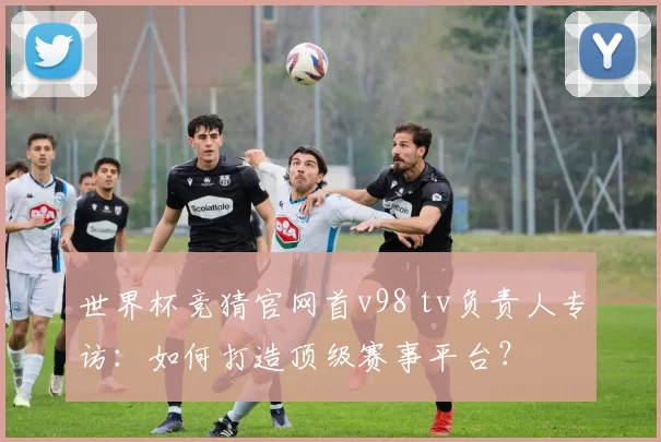 世界杯竞猜官网首v98 tv负责人专访：如何打造顶级赛事平台？