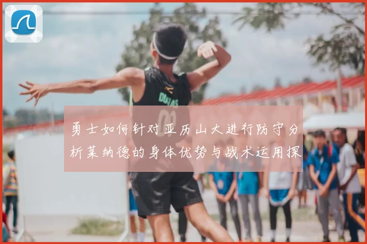 勇士如何针对亚历山大进行防守分析莱纳德的身体优势与战术运用探讨