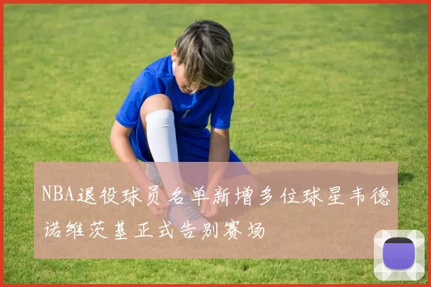 NBA退役球员名单新增多位球星韦德诺维茨基正式告别赛场