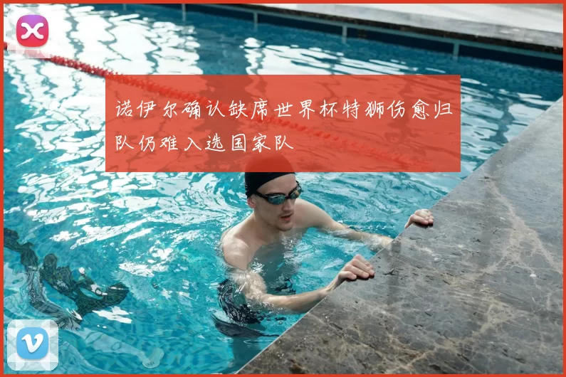 诺伊尔确认缺席世界杯特狮伤愈归队仍难入选国家队