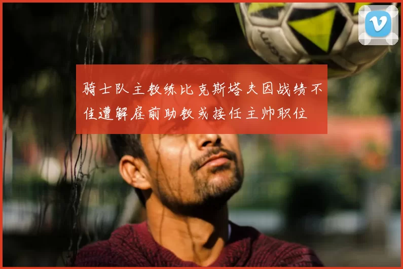 骑士队主教练比克斯塔夫因战绩不佳遭解雇前助教或接任主帅职位