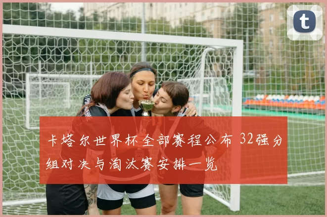 卡塔尔世界杯全部赛程公布 32强分组对决与淘汰赛安排一览