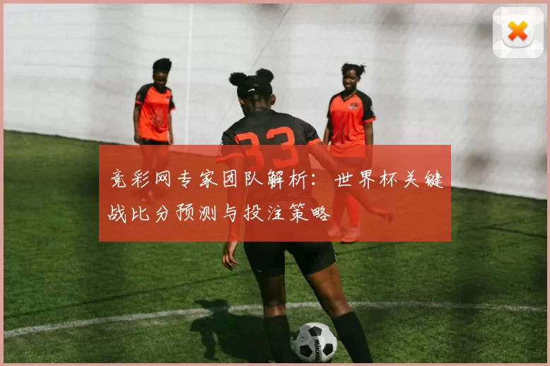 竞彩网专家团队解析:世界杯关键战比分预测与投注策略