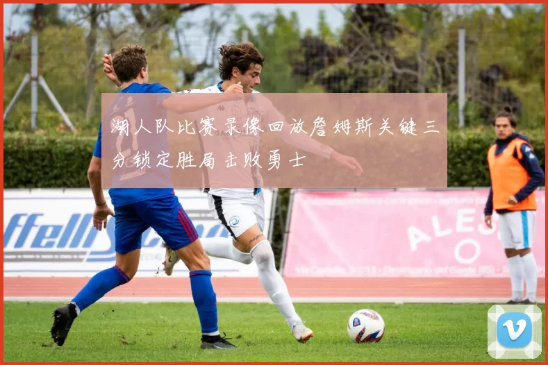 湖人队比赛录像回放詹姆斯关键三分锁定胜局击败勇士