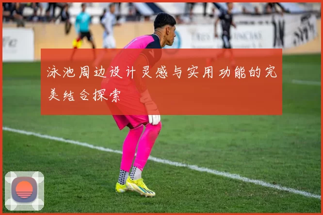 泳池周边设计灵感与实用功能的完美结合探索