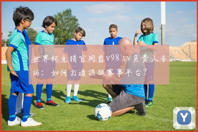 世界杯竞猜官网首v98 tv负责人专访：如何打造顶级赛事平台？
