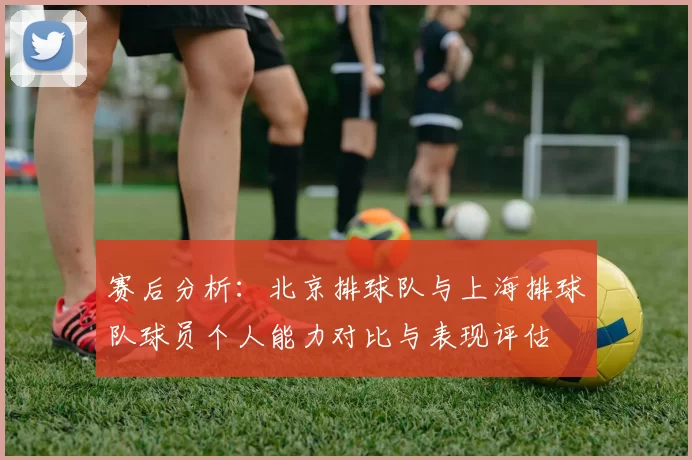 赛后分析：北京排球队与上海排球队球员个人能力对比与表现评估