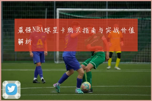最强NBA球星卡购买指南与实战价值解析