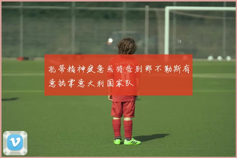 孔蒂精神疲惫或将告别那不勒斯有意执掌意大利国家队