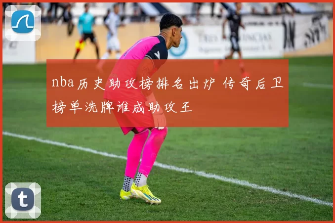 nba历史助攻榜排名出炉 传奇后卫榜单洗牌谁成助攻王