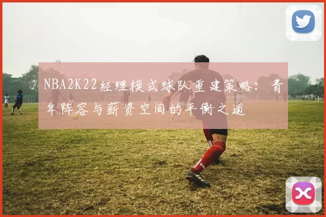 NBA2K22经理模式球队重建策略：青年阵容与薪资空间的平衡之道