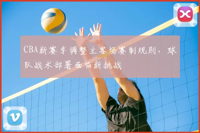 CBA新赛季调整主客场赛制规则,球队战术部署面临新挑战