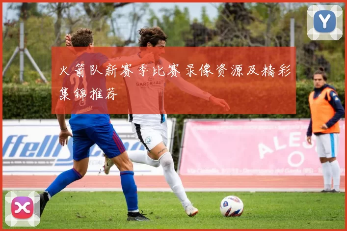 火箭队新赛季比赛录像资源及精彩集锦推荐