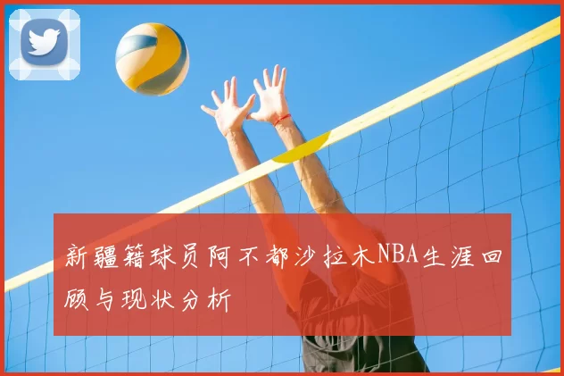 新疆籍球员阿不都沙拉木NBA生涯回顾与现状分析