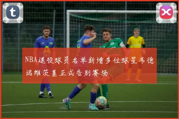 NBA退役球员名单新增多位球星韦德诺维茨基正式告别赛场