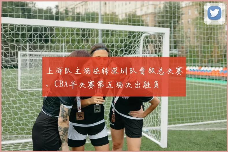 上海队主场逆转深圳队晋级总决赛,CBA半决赛第五场决出胜负