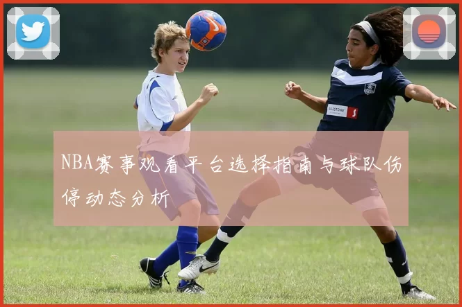 NBA赛事观看平台选择指南与球队伤停动态分析