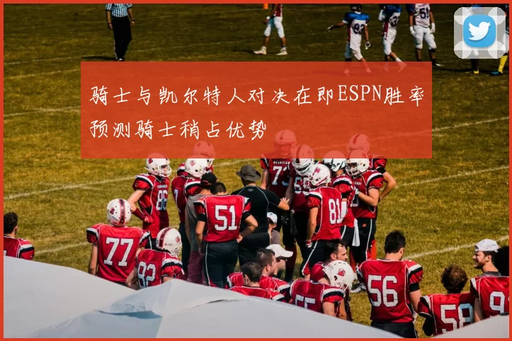 骑士与凯尔特人对决在即ESPN胜率预测骑士稍占优势