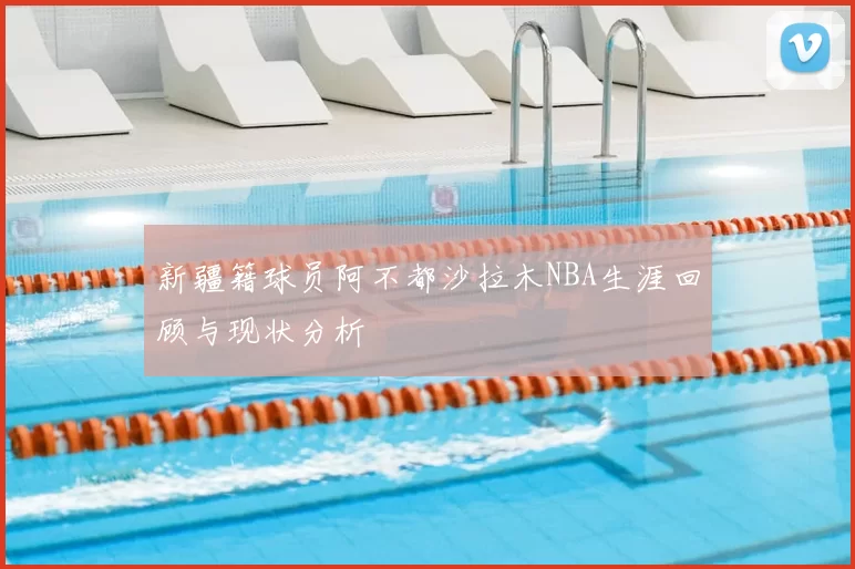 新疆籍球员阿不都沙拉木NBA生涯回顾与现状分析