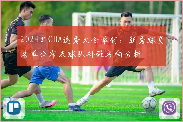 2024年CBA选秀大会举行，新秀球员名单公布及球队补强方向分析