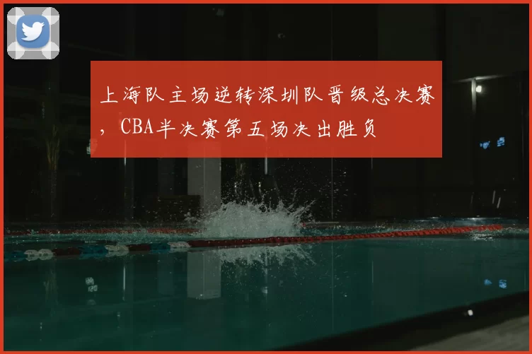 上海队主场逆转深圳队晋级总决赛，CBA半决赛第五场决出胜负