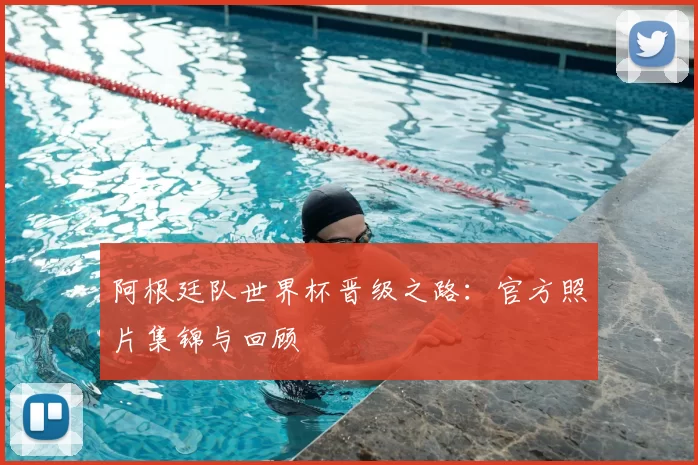 阿根廷队世界杯晋级之路：官方照片集锦与回顾