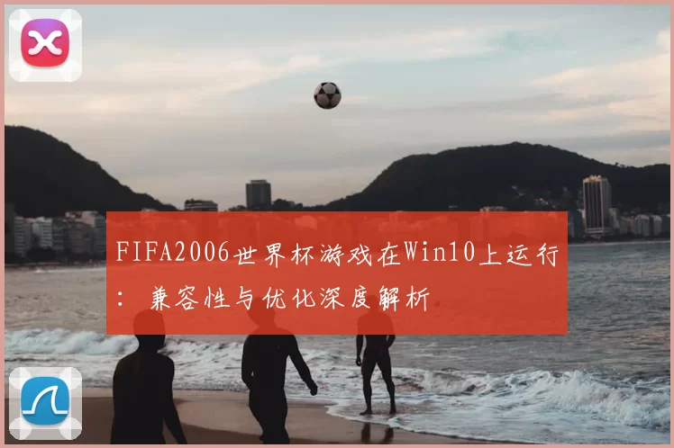 FIFA2006世界杯游戏在Win10上运行:兼容性与优化深度解析