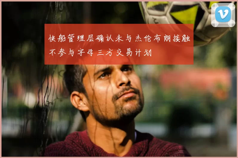 快船管理层确认未与杰伦布朗接触不参与字母三方交易计划