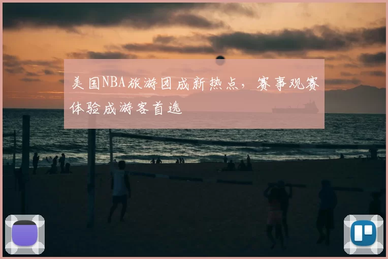 美国NBA旅游团成新热点，赛事观赛体验成游客首选