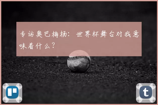 专访奥巴梅杨：世界杯舞台对我意味着什么？