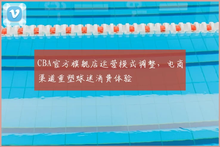 CBA官方旗舰店运营模式调整，电商渠道重塑球迷消费体验