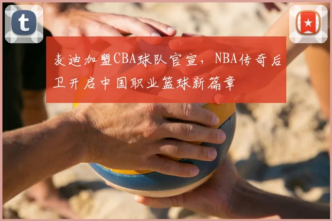 麦迪加盟CBA球队官宣，NBA传奇后卫开启中国职业篮球新篇章