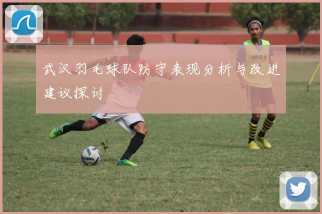 武汉羽毛球队防守表现分析与改进建议探讨