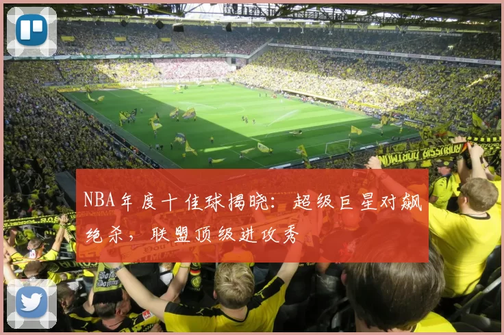 NBA年度十佳球揭晓：超级巨星对飙绝杀，联盟顶级进攻秀