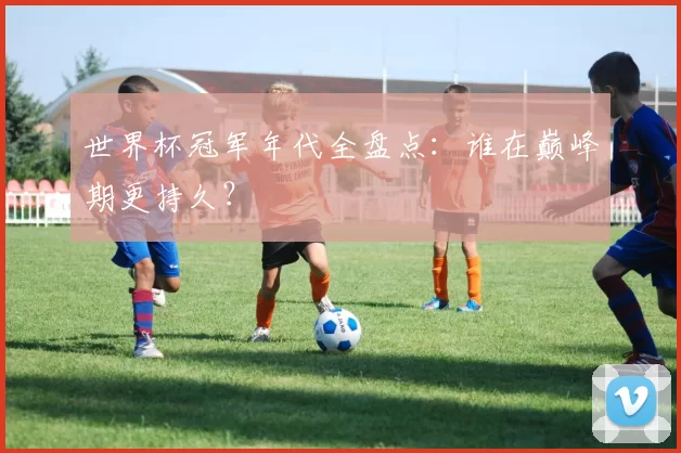 世界杯冠军年代全盘点:谁在巅峰期更持久?