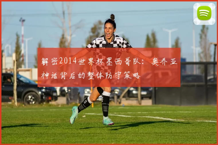 解密2014世界杯墨西哥队:奥乔亚神话背后的整体防守策略