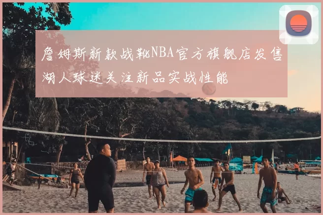 詹姆斯新款战靴NBA官方旗舰店发售湖人球迷关注新品实战性能