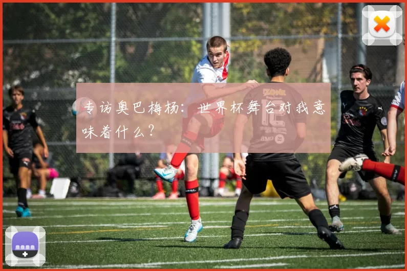 专访奥巴梅杨：世界杯舞台对我意味着什么？