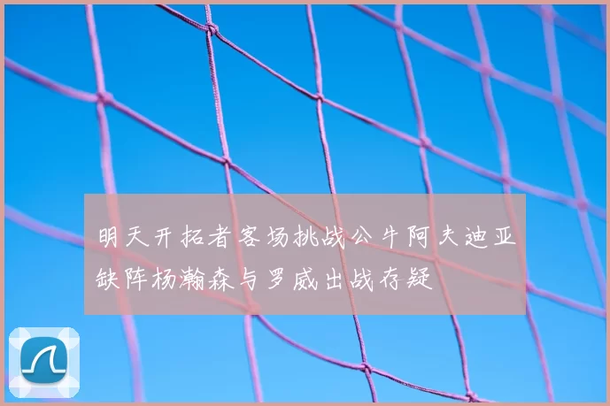 明天开拓者客场挑战公牛阿夫迪亚缺阵杨瀚森与罗威出战存疑